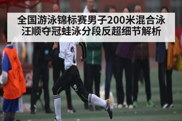 全国游泳锦标赛男子200米混合泳汪顺夺冠蛙泳分段反超细节解析（c7c7.app）