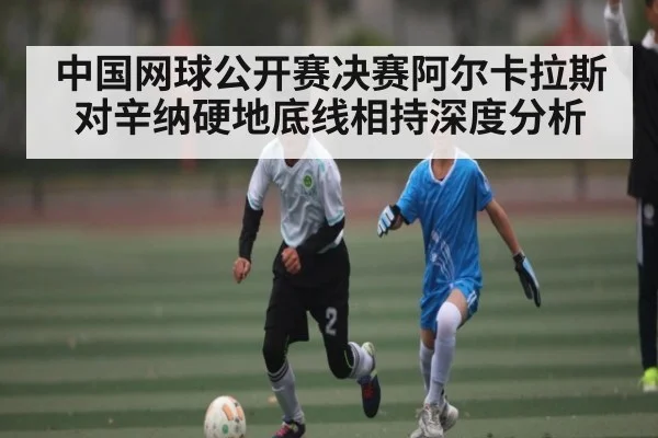 中国网球公开赛决赛阿尔卡拉斯对辛纳硬地底线相持深度分析 | c7c7.app